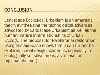 Landscape Ecological Urbanism is an emerging
theory synthesizing the technological advances
advocated by Landscape Urbanism as well as the
human- nature interrelationships of Urban
Ecology. The proposal for Pallikaranai restoration
using this approach shows that it can further be
explored in real design scenarios, especially in
ecologically sensitive areas, as a base for
regional planning.
 