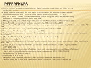 [1] Steiner, Frederick. "Landscape ecological urbanism: Origins and trajectories."Landscape and Urban Planning 
100.4 (2011): 333-337.
[2] Melles, Stephanie, Susan Glenn, and Kathy Martin. "Urban bird diversity and landscape complexity: species-
environment associations along a multiscale habitat gradient." Conservation Ecology 7.1 (2003): 5.
[3] Hilty, Jodi A., William Z. Lidicker Jr, and Adina Merenlender. Corridor ecology: the science and practice of linking
landscapes for biodiversity conservation. Island Press, 2006.
[4] McHarg, Ian L., and Lewis Mumford. Design with nature. New York: American Museum of Natural History, 1969.
[5] Conan, Michel. Environmentalism in landscape architecture. Vol. 22. Dumbarton Oaks, 2000.
[6] Forman, Richard TT, and Michel Godron. "Patches and structural components for a landscape ecology." BioScience 31.10 (1981): 733-
740.
[7] Forman, Richard T. T.. Urban Ecology. 1st
 ed. Cambridge: Cambridge University Press, 2014
[8] Corner, James. "Terra fluxus, landscape urbanism reader." (2006).
[9] Charles Waldheim, “Landscape as Urbanism” in The Landscape Urbanism Reader, ed. Waldheim. New York: Princeton Architectural
Press, 2006:37
[10] Mostafavi, M., Doherty, G. Ecological urbanism. Baden: Lars Müller Publishers, 2010.
[11] Steiner, Frederick. Op. cit.
[12] Chandramohan. D.B., Bharathi. D. The Role of Public Governance in Conservation of Urban Wetland System: A Study of Pallikaranai
Marsh,2009
[13] Azeez, P. A., et al. "Management Plan for the Eco-restoration of Pallikaranai Reserve Forest."  Report submitted to
SACON (2008): 1-62.
[14] Jayaprakash, M., et al. "Accumulation of total trace metals due to rapid urbanization in microtidal zone of Pallikaranai
marsh, South of Chennai, India."Environmental monitoring and assessment 170.1-4 (2010): 609-629.
[15] Chandramohan. D.B., Bharathi. D. Op.cit
[16] Jayaprakash, M., et al. Op. cit
[17] Mariappan, Julie, "Forest dept to recover 100 ha of Pallikaranai marshland, Restoration of Eco-
Sensitive Area to Cost Rs. 15.8 Crore". Times of India epaper (Chennai: The Times Group). 23 October 2011.
 