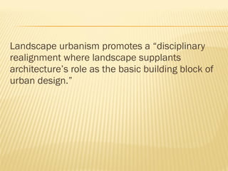 Landscape urbanism promotes a “disciplinary
realignment where landscape supplants
architecture’s role as the basic building block of
urban design.” 
 