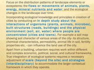  Focus on the distribution patterns of landscape elements or
ecosystems; the flows or movements of animals, plants,
energy, mineral nutrients and water; and the ecological
changes in the landscape over time.
 Incorporating ecological knowledge and principles in creation of
cities by conducting an in depth study about the
interactions of organisms (plants, animals, microbes),
built structures (roads, buildings) and the physical
environment (soil, air, water) where people are
concentrated (cities and towns). For example a soil map
showing soil character of various areas of the city- its structure,
chemical characteristics, permeability, animal life in soil, fertility
properties etc. - can influence the land use of the city.
 Apart from a building, urbanism requires work within different
and complex economic, political, social, and cultural frameworks.
True integration of ecological systems requires a necessary
adjustment of scale (beyond the site) and strategies
(interdisciplinary) to accommodate the larger contextual
framework in which they operate.
 