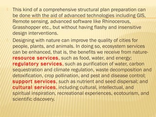  This kind of a comprehensive structural plan preparation can
be done with the aid of advanced technologies including GIS,
Remote sensing, advanced software like Rhinocerous,
Grasshopper etc., but without having flashy and insensitive
design interventions.
 Designing with nature can improve the quality of cities for
people, plants, and animals. In doing so, ecosystem services
can be enhanced, that is, the benefits we receive from nature-
resource services, such as food, water, and energy;
regulatory services, such as purification of water, carbon
sequestration and climate regulation, waste decomposition and
detoxification, crop pollination, and pest and disease control;
support services, such as nutrient and seed dispersal; and
cultural services, including cultural, intellectual, and
spiritual inspiration, recreational experiences, ecotourism, and
scientific discovery.
 