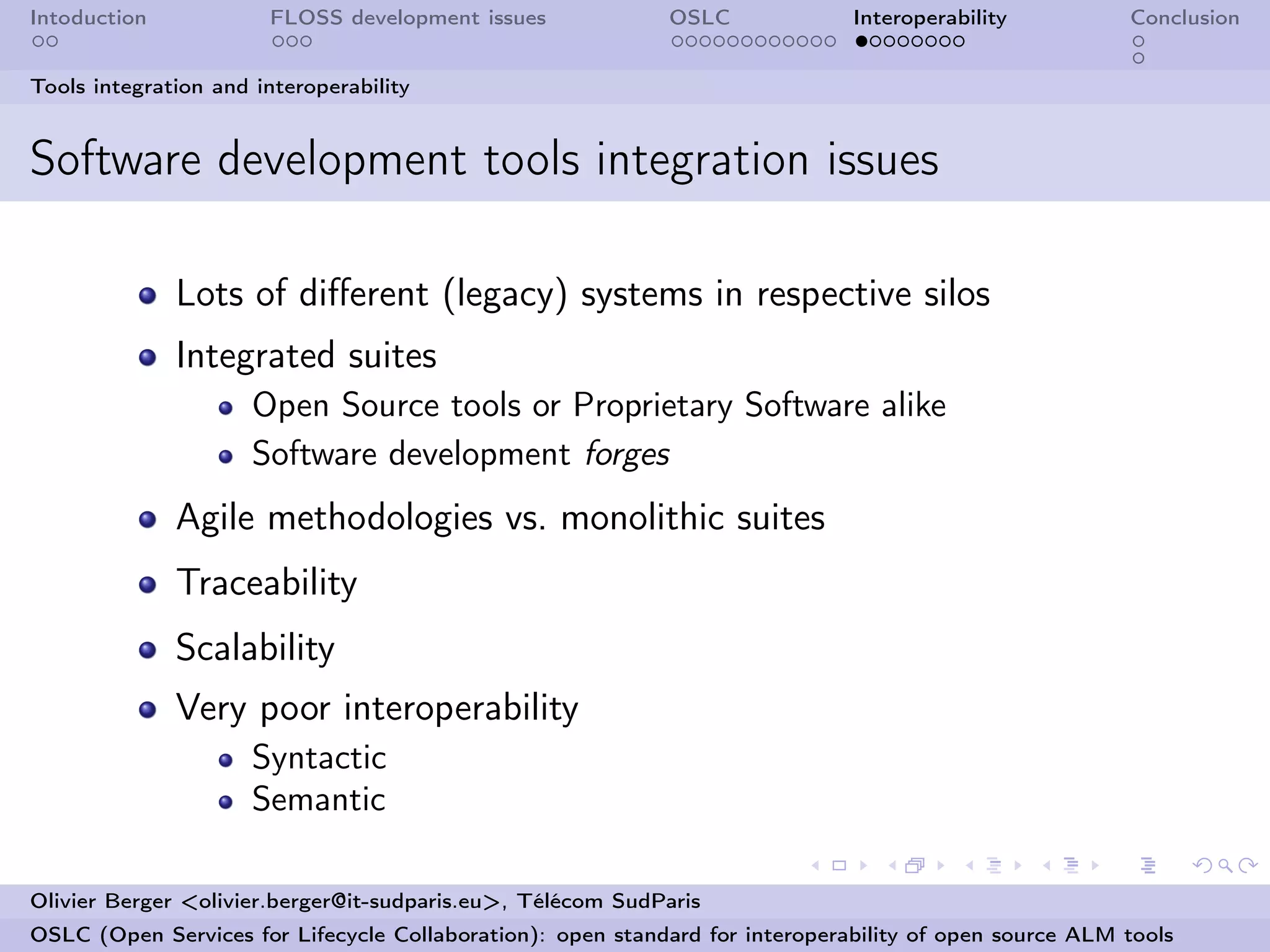 Intoduction            FLOSS development issues             OSLC              Interoperability          Conclusion


Tools integration and interoperability


Software development tools integration issues

              Lots of diﬀerent (legacy) systems in respective silos
              Integrated suites
                      Open Source tools or Proprietary Software alike
                      Software development forges
              Agile methodologies vs. monolithic suites
              Traceability
              Scalability
              Very poor interoperability
                      Syntactic
                      Semantic

Olivier Berger <olivier.berger@it-sudparis.eu>, Télécom SudParis
OSLC (Open Services for Lifecycle Collaboration): open standard for interoperability of open source ALM tools
 