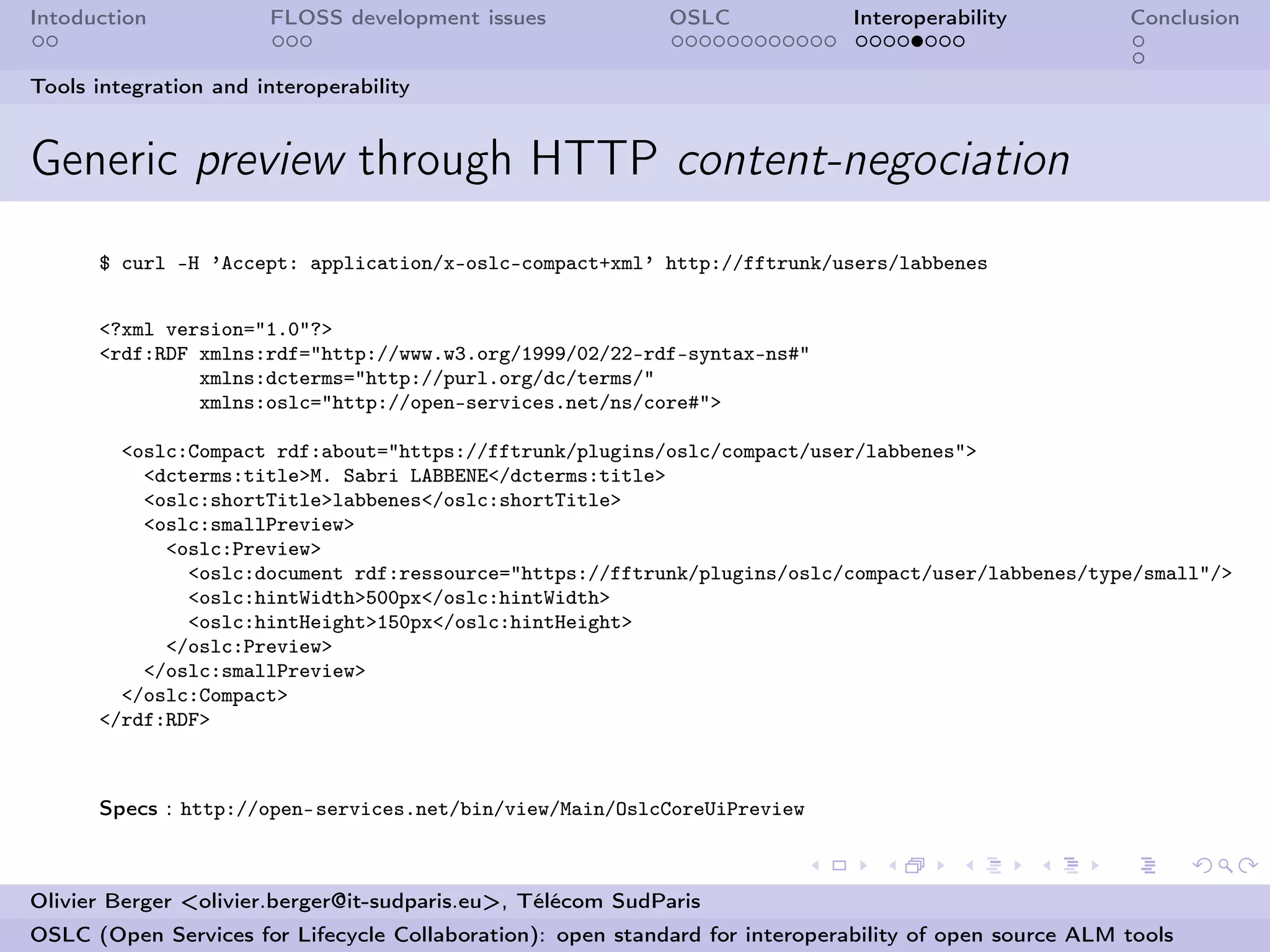 Intoduction            FLOSS development issues             OSLC              Interoperability          Conclusion


Tools integration and interoperability


Generic preview through HTTP content-negociation
      $ curl -H ’Accept: application/x-oslc-compact+xml’ http://fftrunk/users/labbenes


      <?xml version="1.0"?>
      <rdf:RDF xmlns:rdf="http://www.w3.org/1999/02/22-rdf-syntax-ns#"
               xmlns:dcterms="http://purl.org/dc/terms/"
               xmlns:oslc="http://open-services.net/ns/core#">

        <oslc:Compact rdf:about="https://fftrunk/plugins/oslc/compact/user/labbenes">
          <dcterms:title>M. Sabri LABBENE</dcterms:title>
          <oslc:shortTitle>labbenes</oslc:shortTitle>
          <oslc:smallPreview>
            <oslc:Preview>
              <oslc:document rdf:ressource="https://fftrunk/plugins/oslc/compact/user/labbenes/type/small"/>
              <oslc:hintWidth>500px</oslc:hintWidth>
              <oslc:hintHeight>150px</oslc:hintHeight>
            </oslc:Preview>
          </oslc:smallPreview>
        </oslc:Compact>
      </rdf:RDF>



      Specs : http://open-services.net/bin/view/Main/OslcCoreUiPreview



Olivier Berger <olivier.berger@it-sudparis.eu>, Télécom SudParis
OSLC (Open Services for Lifecycle Collaboration): open standard for interoperability of open source ALM tools
 