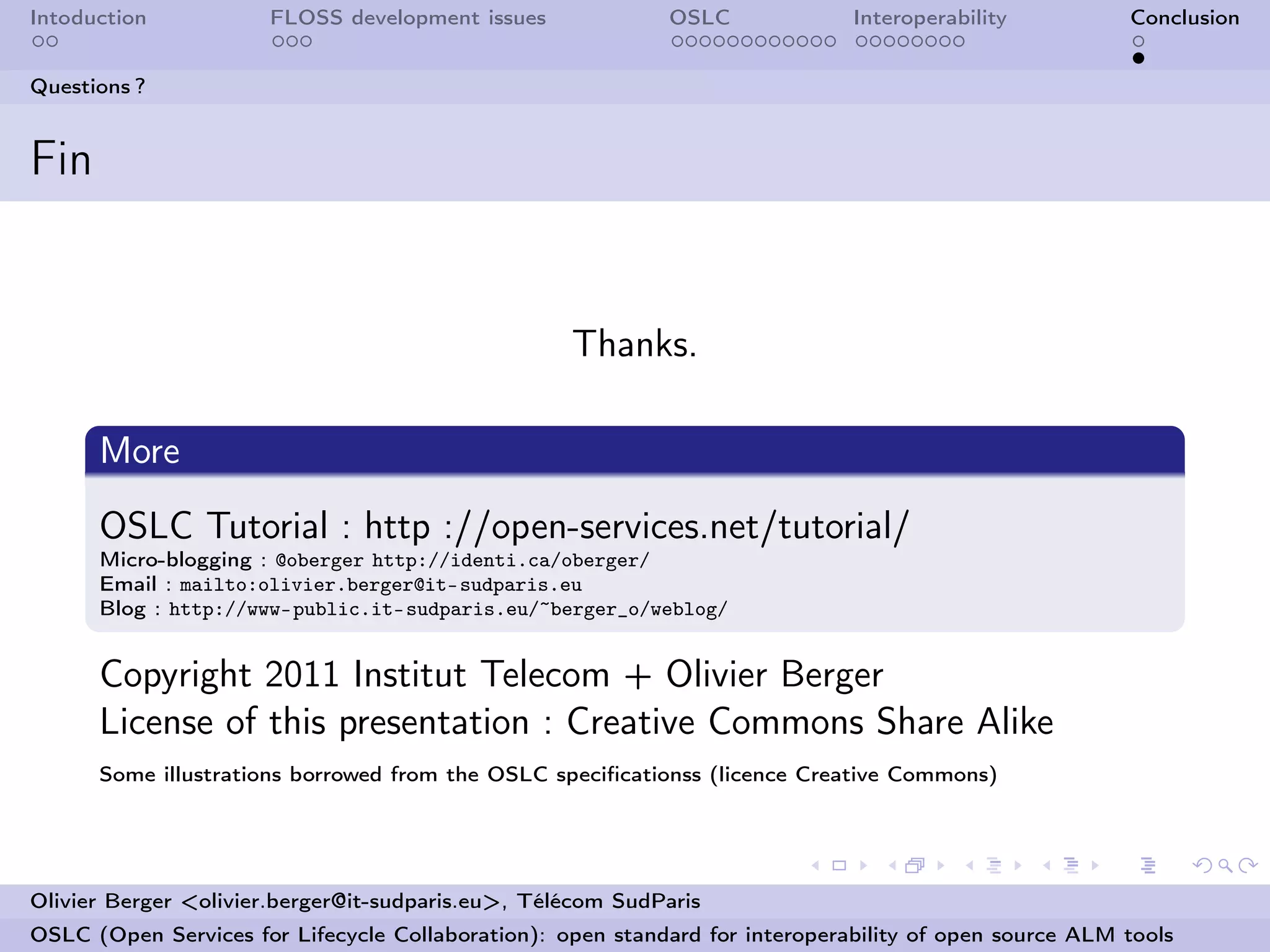 Intoduction           FLOSS development issues              OSLC              Interoperability          Conclusion


Questions ?


Fin


                                                   Thanks.

      More
      OSLC Tutorial : http ://open-services.net/tutorial/
      Micro-blogging : @oberger http://identi.ca/oberger/
      Email : mailto:olivier.berger@it-sudparis.eu
      Blog : http://www-public.it-sudparis.eu/~berger_o/weblog/


      Copyright 2011 Institut Telecom + Olivier Berger
      License of this presentation : Creative Commons Share Alike
      Some illustrations borrowed from the OSLC speciﬁcationss (licence Creative Commons)




Olivier Berger <olivier.berger@it-sudparis.eu>, Télécom SudParis
OSLC (Open Services for Lifecycle Collaboration): open standard for interoperability of open source ALM tools
 