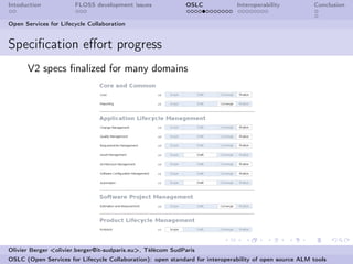 Intoduction            FLOSS development issues             OSLC              Interoperability          Conclusion


Open Services for Lifecycle Collaboration


Speciﬁcation eﬀort progress
      V2 specs ﬁnalized for many domains




Olivier Berger <olivier.berger@it-sudparis.eu>, Télécom SudParis
OSLC (Open Services for Lifecycle Collaboration): open standard for interoperability of open source ALM tools
 
