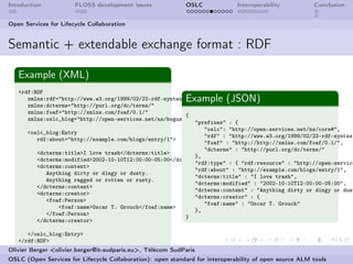 Intoduction            FLOSS development issues             OSLC              Interoperability          Conclusion


Open Services for Lifecycle Collaboration


Semantic + extendable exchange format : RDF

   Example (XML)
   <rdf:RDF
                                                            Example (JSON)
      xmlns:rdf="http://www.w3.org/1999/02/22-rdf-syntax-ns#"
      xmlns:dcterms="http://purl.org/dc/terms/"
      xmlns:foaf="http://xmlns.com/foaf/0.1/"
                                                         {
      xmlns:oslc_blog="http://open-services.net/ns/bogus/blogs#">
                                                            "prefixes" : {
                                                               "oslc": "http://open-services.net/ns/core#",
      <oslc_blog:Entry
                                                               "rdf" : "http://www.w3.org/1999/02/22-rdf-syntax-
         rdf:about="http://example.com/blogs/entry/1">
                                                               "foaf" : "http://http://xmlns.com/foaf/0.1/",
                                                               "dcterms" : "http://purl.org/dc/terms/"
         <dcterms:title>I love trash</dcterms:title>
                                                            },
         <dcterms:modified>2002-10-10T12:00:00-05:00</dcterms:modified>
                                                            "rdf:type" : { "rdf:resource" : "http://open-service
         <dcterms:content>
                                                            "rdf:about" : "http://example.com/blogs/entry/1",
            Anything dirty or dingy or dusty.
                                                            "dcterms:title" : "I love trash",
            Anything ragged or rotten or rusty.
                                                            "dcterms:modified" : "2002-10-10T12:00:00-05:00",
         </dcterms:content>
                                                            "dcterms:content" : "Anything dirty or dingy or dust
         <dcterms:creator>
                                                            "dcterms:creator" : {
            <foaf:Person>
                                                               "foaf:name" : "Oscar T. Grouch"
                <foaf:name>Oscar T. Grouch</foaf:name>
                                                            },
            </foaf:Person>
                                                         }
         </dcterms:creator>

      </oslc_blog:Entry>
   </rdf:RDF>
Olivier Berger <olivier.berger@it-sudparis.eu>, Télécom SudParis
OSLC (Open Services for Lifecycle Collaboration): open standard for interoperability of open source ALM tools
 