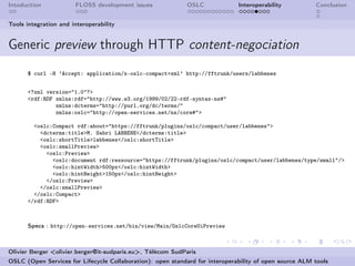 Intoduction            FLOSS development issues             OSLC              Interoperability          Conclusion


Tools integration and interoperability


Generic preview through HTTP content-negociation
      $ curl -H ’Accept: application/x-oslc-compact+xml’ http://fftrunk/users/labbenes


      <?xml version="1.0"?>
      <rdf:RDF xmlns:rdf="http://www.w3.org/1999/02/22-rdf-syntax-ns#"
               xmlns:dcterms="http://purl.org/dc/terms/"
               xmlns:oslc="http://open-services.net/ns/core#">

        <oslc:Compact rdf:about="https://fftrunk/plugins/oslc/compact/user/labbenes">
          <dcterms:title>M. Sabri LABBENE</dcterms:title>
          <oslc:shortTitle>labbenes</oslc:shortTitle>
          <oslc:smallPreview>
            <oslc:Preview>
              <oslc:document rdf:ressource="https://fftrunk/plugins/oslc/compact/user/labbenes/type/small"/>
              <oslc:hintWidth>500px</oslc:hintWidth>
              <oslc:hintHeight>150px</oslc:hintHeight>
            </oslc:Preview>
          </oslc:smallPreview>
        </oslc:Compact>
      </rdf:RDF>



      Specs : http://open-services.net/bin/view/Main/OslcCoreUiPreview



Olivier Berger <olivier.berger@it-sudparis.eu>, Télécom SudParis
OSLC (Open Services for Lifecycle Collaboration): open standard for interoperability of open source ALM tools
 