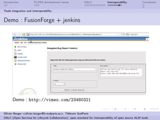 Intoduction            FLOSS development issues             OSLC              Interoperability          Conclusion


Tools integration and interoperability


Demo : FusionForge + jenkins




      Demo : http://vimeo.com/23480321

Olivier Berger <olivier.berger@it-sudparis.eu>, Télécom SudParis
OSLC (Open Services for Lifecycle Collaboration): open standard for interoperability of open source ALM tools
 