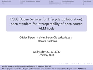 Intoduction           FLOSS development issues              OSLC              Interoperability          Conclusion




         OSLC (Open Services for Lifecycle Collaboration):
         open standard for interoperability of open source
                            ALM tools

                      Olivier Berger <olivier.berger@it-sudparis.eu>,
                                     Télécom SudParis


                                       Wednesday 2011/11/30
                                           ICSSEA 2011


Olivier Berger <olivier.berger@it-sudparis.eu>, Télécom SudParis
OSLC (Open Services for Lifecycle Collaboration): open standard for interoperability of open source ALM tools
 