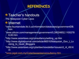 REFERENCES   Teacher’s handouts The Malaysian Cyber Laws Internet *www.fountaindale.lib.il.us/information/databases/governmentDB.htm *www.silicon.com/management/government/0,39024852,11002786,00.htm  *http://www.asianlaws.org/consultancy/setting_up.htm *http://www.digitaljournal.com/article/66510/Malaysian_Gov_t_Looking_to_Quiet_Bloggers *http://www.asianlaws.org/cyberlaw/newsletter/issues/cl_nl_49.htm * www.jagat.com.my/Cyberlawseries/consultancy.htm 