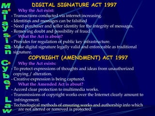 DIGITAL SIGNATURE ACT 1997 Why the Act exist: - Transactions conducted via internet increasing. - Identities and messages can be falsified  - Need purchaser and seller identity for the integrity of messages.  - Removing doubt and possibility of fraud  What the Act is about? - Provides for regulation of public key infrastructure. - Make digital signature legally valid and enforceable as traditional  signature. COPYRIGHT (AMENDMENT) ACT 1997 Why the Act exists: - To protect expressions of thoughts and ideas from unauthorized  copying / alteration. - Creative expression is being captured. What the Amended Act is about? - Accord clear protection to multimedia works. - Transmissions of copyright works over the Internet clearly amount to  infringement. - Technological methods of ensuring works and authorship info which are not altered or removed is protected. Malaysian Cyber Law 