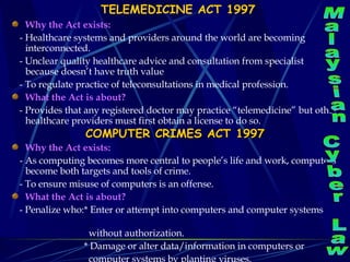 TELEMEDICINE ACT 1997 Why the Act exists: - Healthcare systems and providers around the world are becoming interconnected. - Unclear quality healthcare advice and consultation from specialist because doesn’t have truth value - To regulate practice of teleconsultations in medical profession. What the Act is about? - Provides that any registered doctor may practice “telemedicine” but other healthcare providers must first obtain a license to do so. COMPUTER CRIMES ACT 1997 Why the Act exists: - As computing becomes more central to people’s life and work, computers become both targets and tools of crime. - To ensure misuse of computers is an offense.  What the Act is about? - Penalize who:* Enter or attempt into computers and computer systems  without authorization. * Damage or alter data/information in computers or  computer systems by planting viruses. Malaysian Cyber Law 