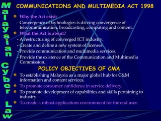 COMMUNICATIONS AND MULTIMEDIA ACT 1998 Why the Act exist: - Convergence of technologies is driving convergence of  telecommunication, broadcasting, computing and content. What the Act is about? - A restructuring of converged ICT industry. - Create and define a new system of licenses  - Provide communication and multimedia services. - Provide the existence of the Communication and Multimedia Commission.  POLICY OBJECTIVES OF CMA To establishing Malaysia as a major global hub for C&M information and content services. To promote consumer confidence in service delivery. To promote development of capabilities and skills pertaining to industry. To create a robust applications environment for the end user. Malaysian Cyber Law 