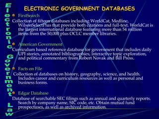 ELECTRONIC GOVERNMENT DATABASES FirstSearch  Collection of fifteen databases including WorldCat, Medline, WilsonSelectPlus that provide both citations and full-text. WorldCat is the largest international database featuring more than 54 million items from the 50,000 plus OCLC member libraries. American Government  Curriculum based reference database for government that includes daily UPI stories, annotated bibliographies, interactive topic exploration, and political commentary from Robert Novak and Bill Press. Facts on File   Collection of databases on history, geography, science, and health. Includes career and curriculum resources as well as personal and business forms. Edgar Database  Database of searchable SEC filings such as annual and quarterly reports. Search by company name, SIC code, etc. Obtain mutual fund prospectuses, as well as archived information. Electronic Government Law 