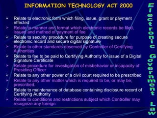 INFORMATION TECHNOLOGY ACT 2000 Relate to electronic form which filing, issue, grant or payment effected Relate to manner and format which electronic records be filed, issued and method of payment of fee Relate to security procedure for purpose of creating secure electronic record and secure digital signature Relate to other standards observed by Controller of Certifying Authorities Relate to fee to be paid to Certifying Authority for issue of a Digital Signature Certificate  Relate procedure for investigation of misbehavior or incapacity of Presiding Officer Relate to any other power of a civil court required to be prescribed Relate to any other matter which is required to be, or may be, prescribed.  Relate to maintenance of database containing disclosure record of Certifying Authority Relate to conditions and restrictions subject which Controller may recognize any foreign Electronic Government Law 