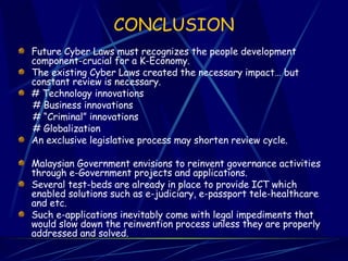 CONCLUSION Future Cyber Laws must recognizes the people development component-crucial for a K-Economy. The existing Cyber Laws created the necessary impact… but constant review is necessary. # Technology innovations # Business innovations # “Criminal” innovations # Globalization An exclusive legislative process may shorten review cycle.  Malaysian Government envisions to reinvent governance activities through e-Government projects and applications.  Several test-beds are already in place to provide ICT which enabled solutions such as e-judiciary, e-passport tele-healthcare and etc.  Such e-applications inevitably come with legal impediments that would slow down the reinvention process unless they are properly addressed and solved.  