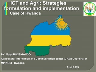 ICT and Agrl: Strategies
formulation and implementation
Case of Rwanda
BY Mary RUCIBIGANGO
Agricultural Information and Communication center (CICA) Coordinator
MINAGRI - Rwanda.
April,2013
 