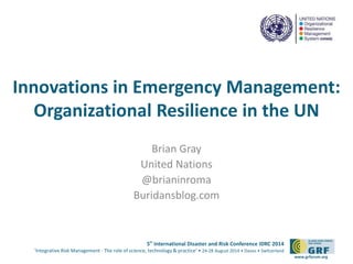 Innovations in Emergency Management: 
Organizational Resilience in the UN 
5th International Disaster and Risk Conference IDRC 2014 
‘Integrative Risk Management - The role of science, technology & practice‘ • 24-28 August 2014 • Davos • Switzerland 
www.grforum.org 
Brian Gray 
United Nations 
@brianinroma 
Buridansblog.com 
 