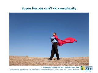 5th International Disaster and Risk Conference IDRC 2014 
‘Integrative Risk Management - The role of science, technology & practice‘ • 24-28 August 2014 • Davos • Switzerland 
www.grforum.org 
Super heroes can’t do complexity 
 