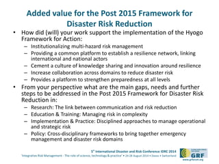 Added value for the Post 2015 Framework for 
5th International Disaster and Risk Conference IDRC 2014 
‘Integrative Risk Management - The role of science, technology & practice‘ • 24-28 August 2014 • Davos • Switzerland 
www.grforum.org 
Disaster Risk Reduction 
• How did (will) your work support the implementation of the Hyogo 
Framework for Action: 
– Institutionalizing multi-hazard risk management 
– Providing a common platform to establish a resilience network, linking 
international and national actors 
– Cement a culture of knowledge sharing and innovation around resilience 
– Increase collaboration across domains to reduce disaster risk 
– Provides a platform to strengthen preparedness at all levels 
• From your perspective what are the main gaps, needs and further 
steps to be addressed in the Post 2015 Framework for Disaster Risk 
Reduction in: 
– Research: The link between communication and risk reduction 
– Education & Training: Managing risk in complexity 
– Implementation & Practice: Disciplined approaches to manage operational 
and strategic risk 
– Policy: Cross-disciplinary frameworks to bring together emergency 
management and disaster risk domains 
