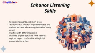 • Focus on keywords and main ideas
• Train your ear to catch important words and
understand overall meaning instead of every
detail.
• Practice with different accents
• Listen to English speakers from various
regions to get comfortable with global
pronunciation styles.
Enhance Listening
Skills
 