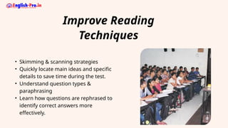 Improve Reading
Techniques
• Skimming & scanning strategies
• Quickly locate main ideas and specific
details to save time during the test.
• Understand question types &
paraphrasing
• Learn how questions are rephrased to
identify correct answers more
effectively.
 