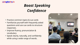 Boost Speaking
Confidence
• Practice common topics & cue cards
• Familiarize yourself with frequently asked
questions and use cue cards to structure
responses.
• Improve fluency, pronunciation &
vocabulary
• Speak clearly, naturally, and confidently
while using a wide range of words.
 