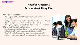 Mock tests and feedback
• Take regular full-length IELTS practice tests under real exam
conditions.
• Analyze your answers carefully to identify strengths and weaknesses.
• Focus on improving weak areas with targeted practice.
• Track your progress over time to boost confidence and performance.
Tailored study schedule with resources
• Create a personalized plan based on your skill level and goals.
• Allocate time for each module according to your needs.
• Use high-quality books, online tools, and practice materials.
• Adjust your schedule regularly to ensure continuous improvement.
Regular Practice &
Personalized Study Plan
 