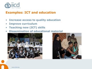 Examples: ICT and education Increase access to quality education Improve curriculum Teaching new (ICT) skills Dissemination of educational material  Global Teenager Project, Bolivia TanEdu, Tanzania 