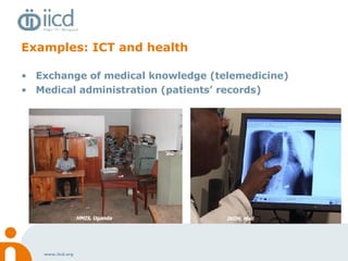 Examples: ICT and health Exchange of medical knowledge (telemedicine) Medical administration (patients’ records) Kinondoni, Tanzania IKON, Mali HMIS, Uganda IKON, Mali 