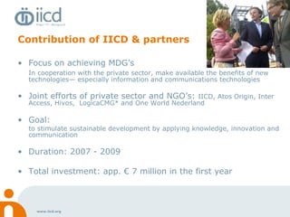 Contribution of IICD & partners Focus on achieving MDG’s In cooperation with the private sector, make available the benefits of new technologies— especially information and communications technologies Joint efforts of private sector and NGO’s:  IICD, Atos Origin, Inter Access, Hivos,  LogicaCMG* and One World Nederland Goal:  to stimulate sustainable development by applying knowledge, innovation and communication Duration: 2007 - 2009 Total investment: app. € 7 million in the first year 