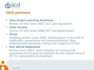 IICD partners Atos Origin Learning Solutions Partner of IICD since 2007 (ICT and education) Inter Access Partner of IICD since 2006 (ICT and governance) Hivos Enabling partner since 2000. Collaboration in the field of livelihoods, governance and democratisation. Also: lobbying and awareness raising with regard to ICT4D One World Nederland Partner since 2003. Joint activities to increase the awareness of the general audience for the added value of ICT for sustainable development 