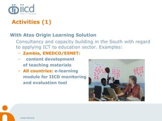 Activities (1) With Atos Origin Learning Solution Consultancy and capacity building in the South with regard to applying ICT to education sector. Examples: Zambia, ENEDCO/ESNET:   content development  of teaching materials  All countries:  e-learning  module for IICD monitoring  and evaluation tool 