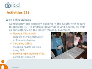 Activities (2) With Inter Access Consultancy and capacity building in the South with regard to applying ICT to improve governance and health, as well as consultancy on ICT policy making. Examples: Uganda, Districtnet:  support in implementation  of E-administration Tanzania, CSSC:  mapping health facilities  using GIS Burkina Faso, Burkina NTIC:   portal development   