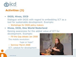 Activities (3) DGIS, Hivos, IICD Dialogue with DGIS with regard to embedding ICT as a tool for sustainable development. Example: Workshops for DGIS policy makers Hivos, IICD, One World Nederland Raising awareness for the added value of ICT for development. Example: Fill the Gap debate Jan 2008 The mobile revolution:  hype or hope? Seminar March 2008 ICT: catalyst for development 