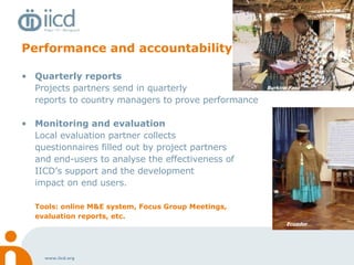 Performance and accountability Quarterly reports Projects partners send in quarterly  reports to country managers to prove performance Monitoring and evaluation Local evaluation partner collects  questionnaires filled out by project partners  and end-users to analyse the effectiveness of  IICD’s support and the development  impact on end users.  Tools: online M&E system, Focus Group Meetings,  evaluation reports, etc. Burkina Faso Ecuador 