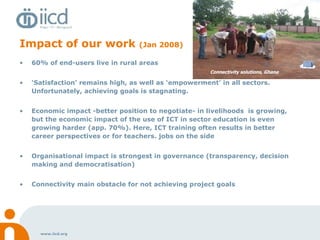 Impact of our work  (Jan 2008) 60% of end-users live in rural areas ‘ Satisfaction’ remains high, as well as ‘empowerment’ in all sectors. Unfortunately, achieving goals is stagnating. Economic impact -better position to negotiate- in livelihoods  is growing, but the economic impact of the use of ICT in sector education is even growing harder (app. 70%). Here, ICT training often results in better career perspectives or for teachers. jobs on the side Organisational impact is strongest in governance (transparency, decision making and democratisation)  Connectivity main obstacle for not achieving project goals Connectivity solutions, Ghana 