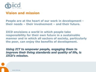 Vision and mission People are at the heart of our work in development - their needs – their involvement – and their future. IICD envisions a world in which people take responsibility for their own future in a sustainable manner and in which all sectors of society, particularly the poor, can enjoy the benefits of development. Using ICT to empower people, engaging them to improve their living standards and quality of life, is IICD’s mission.   