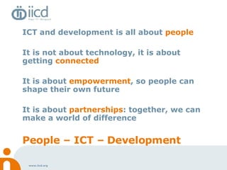 ICT and development is all about  people  It is not about technology, it is about getting  connected It is about  empowerment , so people can shape their own future It is about  partnerships : together, we can make a world of difference People – ICT – Development 