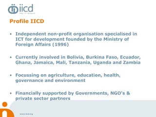 Profile IICD Independent non-profit organisation specialised in ICT for development founded by the Ministry of Foreign Affairs (1996)  Currently involved in Bolivia, Burkina Faso, Ecuador, Ghana, Jamaica, Mali, Tanzania, Uganda and Zambia Focussing on agriculture, education, health, governance and environment Financially supported by Governments, NGO’s & private sector partners 