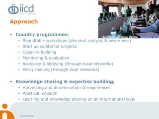 Approach Country programmes;  Roundtable workshops (demand analysis & awareness) Start up capital for projects Capacity building Monitoring & evaluation  Advocacy & lobbying (through local networks) Policy making (through local networks) Knowledge sharing & expertise building; Harvesting and dissemination of experiences Practical research Learning and knowledge sharing on an international level Roundtable workshop, Uganda 