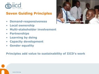 Seven Guiding Principles Demand-responsiveness Local ownership  Multi-stakeholder involvement Partnerships Learning by doing Capacity development Gender equality Principles add value to sustainability of IICD’s work Roundtable workshop, Uganda  