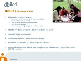 Results  (January 2008) 138 projects supported by IICD Agriculture (65), education (31), governance (24),  health (17), environment (2) 30% of projects continue independently 11% of projects closed  Global Teenager Project replicated in 35 countries 700.000 direct end-users and 6.4 million  indirect end-users More than 6,200 people trained 9 policy processes on a national and sector level 10 national and regional ICT for development networks approx. 95 publications, research and impact studies, 2,500 Dgroups (incl. GTP) with over 100,000 members  Monitoring & evaluation, Burkna Faso Focus group meeting, Ecuador 