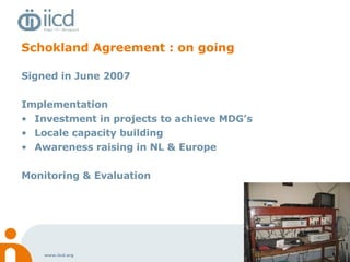 Schokland Agreement : on going Signed in June 2007 Implementation Investment in projects to achieve MDG’s Locale capacity building Awareness raising in NL & Europe Monitoring & Evaluation 