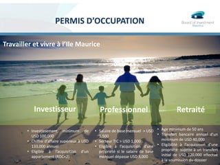 PERMIS D’OCCUPATION
Travailler et vivre à l’Ile Maurice
• Investissement minimum de
USD 100,000
• Chiffre d’affaire supérieur à USD
133,000 annuel
• Eligible à l’acquisition d’un
appartement (RDC+2)
Investisseur Professionnel Retraité
• Salaire de base mensuel > USD
1,500
• Secteur TIC > USD 1,000
• Eligible à l’acquisition d’une
propriété si le salaire de base
mensuel dépasse USD 3,000
• Age minimum de 50 ans
• Transfert bancaire annuel d’un
minimum de USD 40,000
• Eligibilité à l’acquisition d’une
propriété sujette à un transfert
initial de USD 120,000 effectué
à la soumission du dossier
 