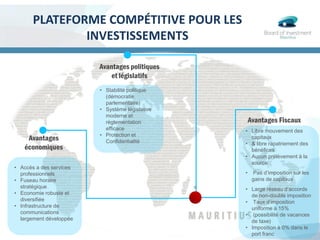 PLATEFORME COMPÉTITIVE POUR LES
INVESTISSEMENTS
Avantages
économiques
• Accès a des services
professionnels
• Fuseau horaire
stratégique
• Economie robuste et
diversifiée
• Infrastructure de
communications
largement développée
Avantages politiques
et législatifs
• Stabilité politique
(démocratie
parlementaire)
• Système législative
moderne et
règlementation
efficace
• Protection et
Confidentialité
• Libre mouvement des
capitaux
• & libre rapatriement des
bénéfices
• Aucun prélèvement à la
source
• Pas d’imposition sur les
gains de capitaux
• Large réseau d’accords
de non-double imposition
• Taux d’imposition
uniforme à 15%
• (possibilité de vacances
de taxe)
• Imposition à 0% dans le
port franc
Avantages Fiscaux
 