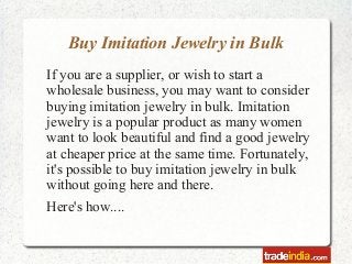Buy Imitation Jewelry in Bulk
If you are a supplier, or wish to start a
wholesale business, you may want to consider
buying imitation jewelry in bulk. Imitation
jewelry is a popular product as many women
want to look beautiful and find a good jewelry
at cheaper price at the same time. Fortunately,
it's possible to buy imitation jewelry in bulk
without going here and there.
Here's how....
 