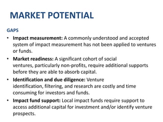 MARKET POTENTIALGAPSIntermediation: There is no trusted, structured marketplace to facilitate private deals for funds or individual ventures. Capital demand does not align with existing supply: There is significant demand for capital amongst social ventures resulting in a regional gap in supply in Ontario.Deal design: Social ventures and investors are unfamiliar with existing and emerging means of structuring impact investing deals.Financial expertise: Ventures do not have efficient and effective access to relevant expertise to increase their ability to acquire capital.
