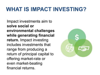 WHAT IS IMPACT INVESTING?Impact investments aim to solve social or environmental challenges while generating financial return. Impact investing includes investments that range from producing a return of principal capital to offering market-rate or even market-beating financial returns.
