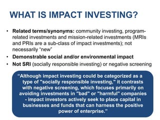 WHAT IS IMPACT INVESTING?Related terms/synonyms: community investing, program-related investments and mission-related investments (MRIs and PRIs are a sub-class of impact investments); not necessarily “new”Demonstrable social and/or environmental impactNot SRI (socially responsible investing) or negative screening“Although impact investing could be categorized as a type of "socially responsible investing," it contrasts with negative screening, which focuses primarily on avoiding investments in "bad" or "harmful" companies - impact investors actively seek to place capital in businesses and funds that can harness the positive power of enterprise.”